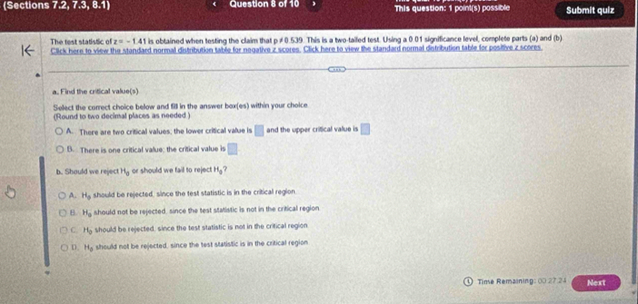 (Sections 7.2, 7.3, 8.1) Question 8 of 10 This question: 1 point(s) possible Submit quiz
The test statistic of z=-1.41 is obtained when testing the claim that p ≠0.539. This is a two-tailed test. Using a 0.01 significance level, complete parts (a) and (b)
Click here to view the standard normal distribution table for nagative z scores. Click here to view the standard normal distribution table for positive z scores
_
_
_
a. Find the critical value(s)
Select the correct choice below and f in the answer box(es) within your choice
(Round to two decimal places as needed )
A. There are two critical values, the lower critical value is □ and the upper critical value is □
B. There is one critical value; the critical value is □
b. Should we reject H_0 or should we fail to reject H_3
A. H_0 should be rejected, since the test statistic is in the critical region.
B H_0 should not be rejected, since the test statistic is not in the critical region
C. H_0 should be rejected, since the test statistic is not in the critical region
D. H_0 should not be rejected, since the test statistic is in the critical region
④ Time Remaining: 00 27 24 Next