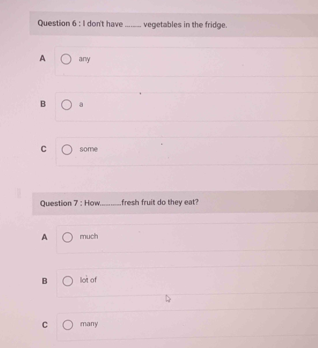 don't have _vegetables in the fridge.
A any
B a
C some
Question 7 : How_ fresh fruit do they eat?
A much
B lot of
C many