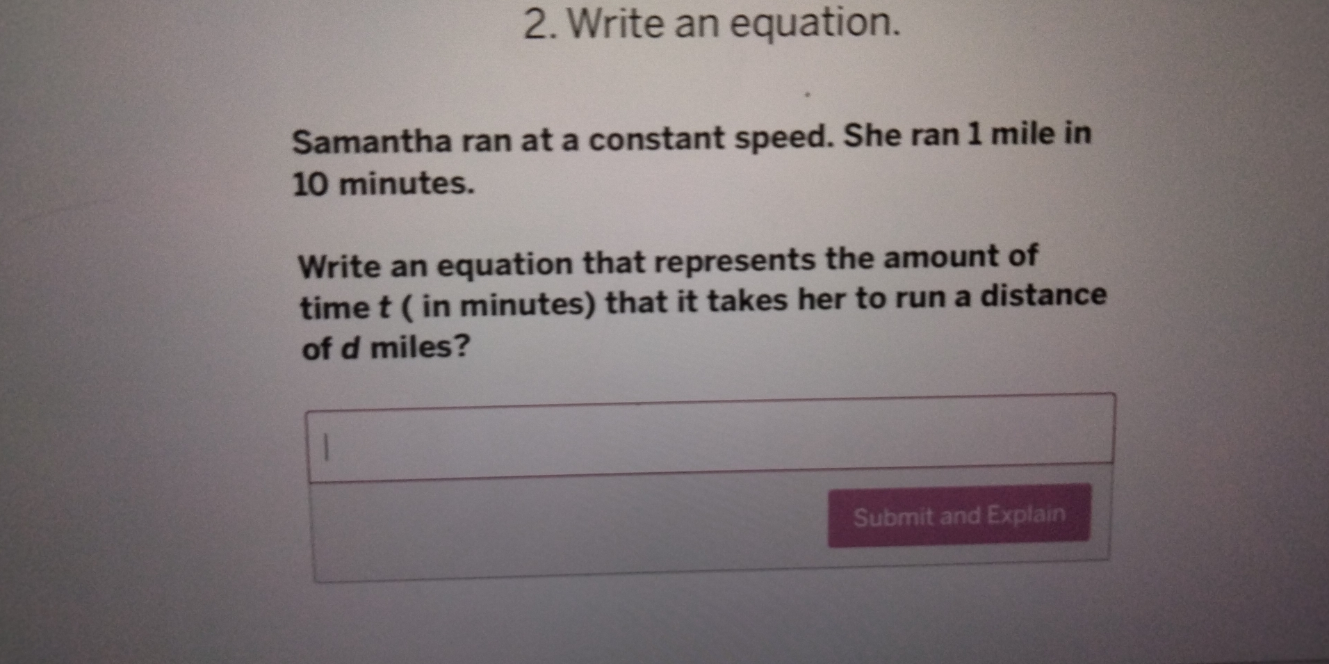 Write an equation. 
Samantha ran at a constant speed. She ran 1 mile in
10 minutes. 
Write an equation that represents the amount of 
time t ( in minutes) that it takes her to run a distance 
of d miles? 
 
Submit and Explain