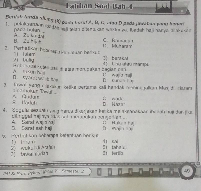 Latihan Soal Bab 4
Berilah tanda silang (X) pada huruf A, B, C, atau D pada jawaban yang benar!
1. pelaksanaan ibadah haji telah ditentukan waktunya. Ibadah haji hanya dilakukan
pada bulan....
A. Zulkaidah
C. Ramadan
B. Zulhijah D. Muharam
2. Perhatikan beberapa ketentuan berikut:
1) Islam
2) balig 3) berakal
4) bisa atau mampu
Beberapa ketentuan di atas merupakan bagian dari....
A. rukun haji C. wajib haji
B. syarat wajib haji D. sunah haji
3. Tawaf yang dilakukan ketika pertama kali hendak meninggalkan Masjidil Haram
dinamakan Tawaf ....
A. Qudum C. wada
B. Ifadah D. Nazar
4. Segala sesuatu yang harus dikerjakan ketika melaksanakaan ibadah haji dan jika
ditinggal hajinya tidak sah merupakan pengertian....
A. Sarat wajib haji C. Rukun haji
B. Sarat sah haji D. Wajib haji
5. Perhatikan beberapa ketentuan berikut
1) Ihram 4) sai
2) wukuf di Arafah 5) tahalul
3) tawaf ifadah 6) tertib
PAI & Budi Pekerti Kelas V - Semester 2
49