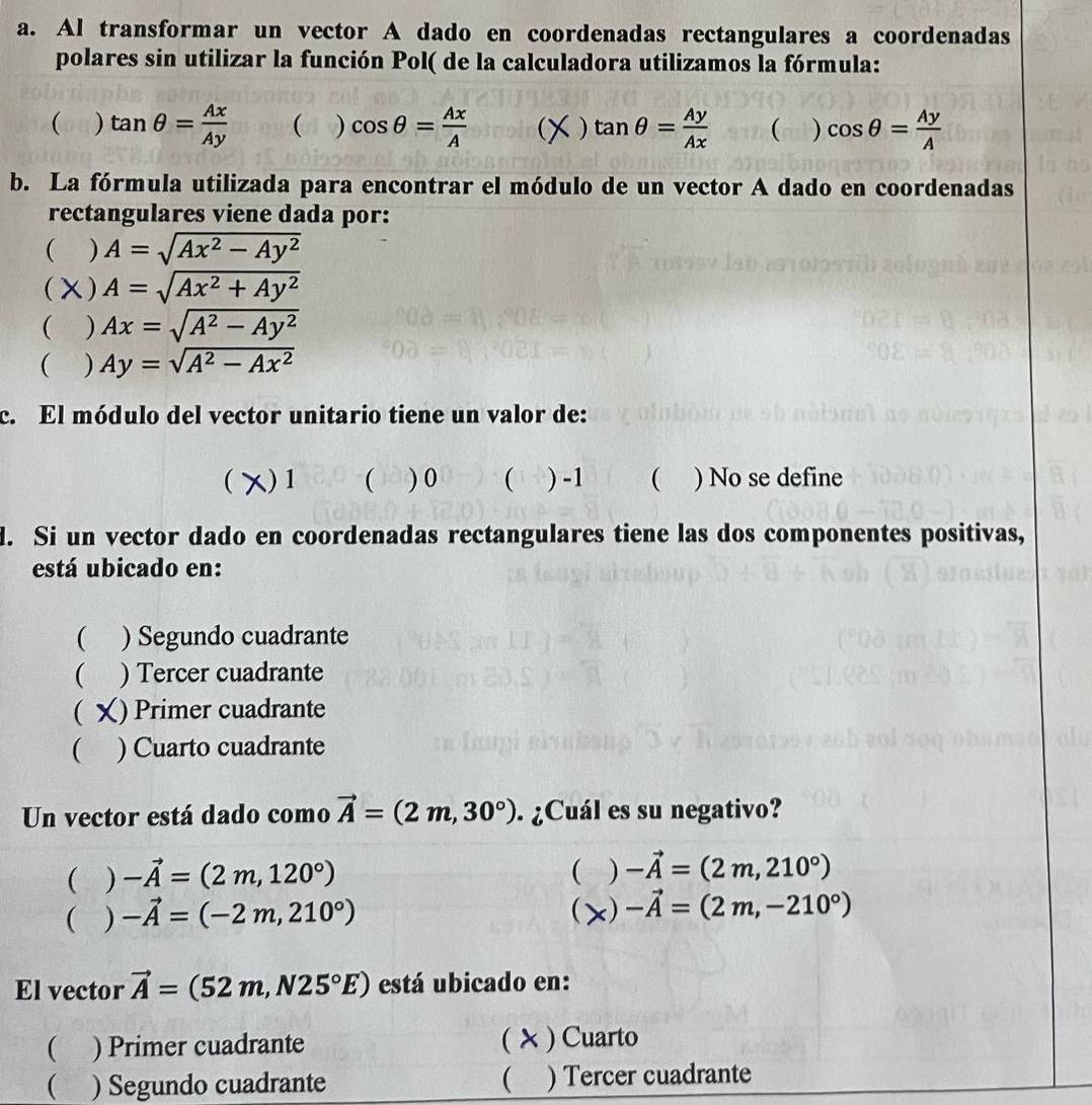 Al transformar un vector A dado en coordenadas rectangulares a coordenadas
polares sin utilizar la función Pol( de la calculadora utilizamos la fórmula:
( ) tan θ = Ax/Ay  ( ) cos θ = Ax/A   ) tan θ = Ay/Ax   ) cos θ = Ay/A 
b. La fórmula utilizada para encontrar el módulo de un vector A dado en coordenadas
rectangulares viene dada por:
( ) A=sqrt(Ax^2-Ay^2)
( χ) A=sqrt(Ax^2+Ay^2)
( ) Ax=sqrt(A^2-Ay^2)
( ) Ay=sqrt(A^2-Ax^2)
c. El módulo del vector unitario tiene un valor de:
( )1 ( ) 0 ( ) -1  ) No se define
d. Si un vector dado en coordenadas rectangulares tiene las dos componentes positivas,
está ubicado en:
( ) Segundo cuadrante
 ) Tercer cuadrante
 () Primer cuadrante
( ) Cuarto cuadrante
Un vector está dado como vector A=(2m,30°). ¿Cuál es su negativo?
( ) -vector A=(2m,120°) ( ) -vector A=(2m,210°)
(
( ) -vector A=(-2m,210°) < ) -vector A=(2m,-210°)
El vector vector A= (52m,N25°E) está ubicado en:
( ) Primer cuadrante ( X ) Cuarto
) Segundo cuadrante ( ) Tercer cuadrante