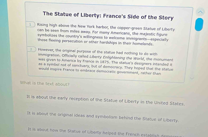 The Statue of Liberty: France's Side of the Story
Rising high above the New York harbor, the copper-green Statue of Liberty
can be seen from miles away. For many Americans, the majestic figure
symbolizes the country's willingness to welcome immigrants—especially
those fleeing persecution or other hardships in their homelands.
However, the original purpose of the statue had nothing to do with
immigration. Officially called Liberty Enlightening the World, the monument
was given to America by France in 1875. The statue's designers intended it
as a symbol not of sanctuary, but of democracy. They hoped that the statue
would inspire France to embrace democratic government, rather than
What is the text about?
It is about the early reception of the Statue of Liberty in the United States.
It is about the original ideas and symbolism behind the Statue of Liberty.
It is about how the Statue of Liberty helped the French establish dem