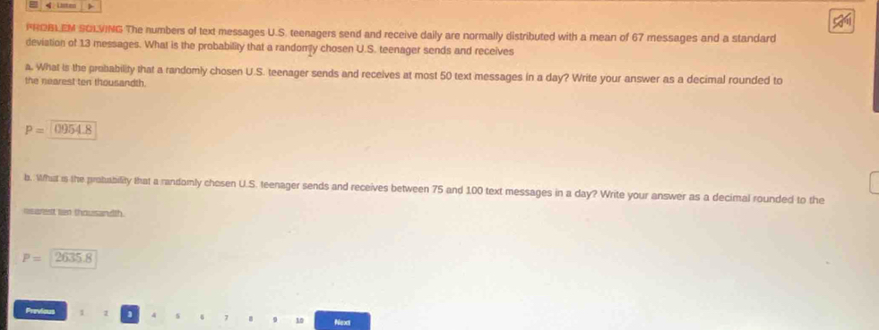 Listen > 
FROBLEM SOLVING The numbers of text messages U.S. teenagers send and receive daily are normally distributed with a mean of 67 messages and a standard 
deviation of 13 messages. What is the probability that a randomy chosen U.S. teenager sends and receives 
a. What is the probability that a randomly chosen U.S. teenager sends and receives at most 50 text messages in a day? Write your answer as a decimal rounded to 
the nearest ten thousandth.
P=0954.8
b. What is the probability that a randomly chosen U.S. teenager sends and receives between 75 and 100 text messages in a day? Write your answer as a decimal rounded to the 
rsset ten thousandth.
P=2635.8
Previous 1
8 9 10 Next