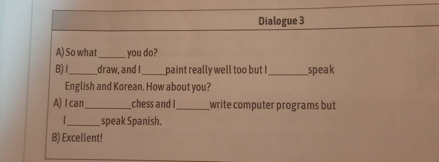 Dialogue 3 
A) So what_ you do? 
B)I_ draw, and I_ paint really well too but I_ speak 
English and Korean. How about you? 
A) I can_ chess and I_ write computer programs but 
_speak Spanish. 
B) Excellent!