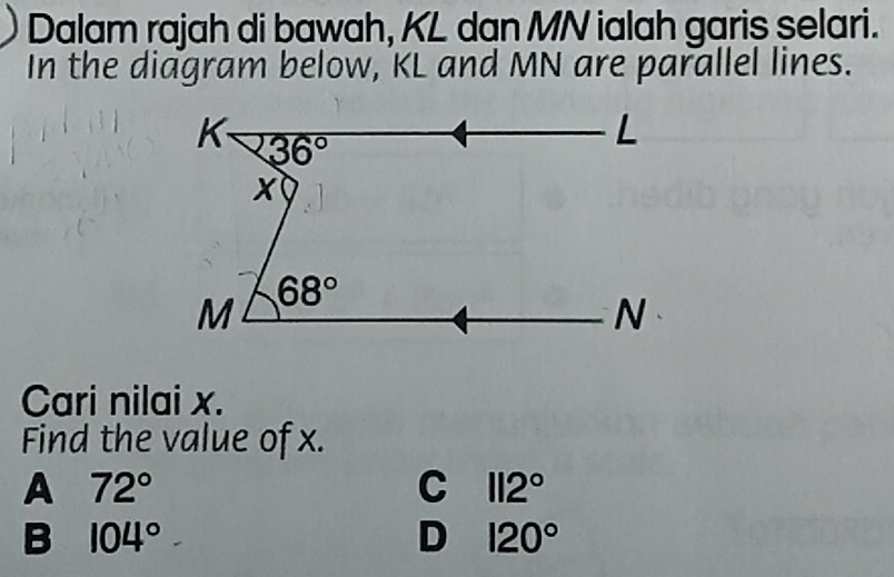 Dalam rajah di bawah, KL dan MN ialah garis selari.
In the diagram below, KL and MN are parallel lines.
Cari nilai x.
Find the value of x.
A 72°
C 112°
B 104°
D 120°