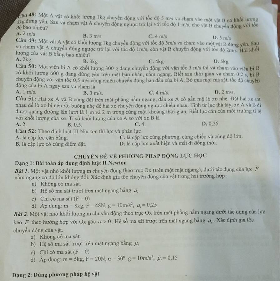 âu 48: Một A vật có khối lượng 1kg chuyển động với tốc độ 5 m/s va chạm vào một vật B có khối lượng
3kg đứng yên. Sau va chạm vật A chuyển động ngược trở lại với tốc độ 1 m/s, cho vật B chuyên động với tốc
độ bao nhiêu?
A. 2 m/s B. 3 m/s C. 4 m/s
D. 5 m/s
Câu 49: Một vật A vật có khổi lượng 1kg chuyển động với tốc độ 5m/s va chạm vào một vật B đứng yên. Sau
va chạm vật A chuyển động ngược trở lại với tốc độ 1m/s, còn vật B chuyển động với tốc độ 2m/s. Hội khổi
lượng của vật B bằng bao nhiêu? D. 5kg
A. 2kg B. 3kg C. 4kg
Câu 50: Một viên bi A có khối lượng 300 g đang chuyển động với vận tốc 3 m/s thì va chạm vào viên bị B
có khổi lượng 600 g đang đứng yên trên mặt bàn nhẫn, nằm ngang. Biết sau thời gian va cham 0,2 s, bị B
chuyển động với vận tốc 0,5 m/s cùng chiều chuyển động ban đầu của bi A. Bỏ qua mọi ma sát, tốc độ chuyển
động của bi A ngay sau va chạm là
A. 1 m/s. B. 3 m/s. C. 4 m/s. D. 2 m/s.
Câu 51: Hai xe A và B cùng đặt trên mặt phẳng nằm ngang, đầu xe A có gắn mộ lò xo nhẹ. Đặt hai xe sát
nhau để lò xo bị nén rồi buông nhẹ để hai xe chuyển động ngược chiều nhau. Tính từ lúc thả tay, xe A và B đi
được quãng đường lần lượt là 1 m và 2 m trong cùng một khoảng thời gian. Biết lực cản của môi trường tỉ lệ
với khối lượng của xe. Ti số khối lượng của xe A so với xe B là
A. 2. B. 0,5. C. 4. D. 0,25
Câu 52: Theo định luật III Niu-tơn thì lực và phản lực
A. là cặp lực cân bằng. C. là cặp lực cùng phương, cùng chiều và cùng độ lớn.
B. là cặp lực có cùng điểm đặt. D. là cặp lực xuất hiện và mất đi đồng thời.
chuyên đề về phương pháp động lực học
Dạng 1: Bài toán áp dụng định luật II Newton
Bài 1. Một vật nhỏ khối lượng m chuyển động theo trục Ox (trên một mặt ngang), dưới tác dụng của lực vector F
nằm ngang có độ lớn không đổi. Xác định gia tốc chuyển động của vật trong hai trường hợp :
a) Không có ma sát.
b) Hệ số ma sát trượt trên mặt ngang bằng μ,
c) Chỉ có ma sát (F=0)
d) Áp dụng: m=8kg,F=48N,g=10m/s^2,mu _t=0,25
Bài 2. Một vật nhỏ khối lượng m chuyển động theo trục Ox trên mặt phẳng nằm ngang dưới tác dụng của lực
kéo vector F theo hướng hợp với Ox góc alpha >0. Hệ số ma sát trượt trên mặt ngang bằng^1. Xác định gia tốc
chuyển động của vật.
a) Không có ma sát.
b) Hệ số ma sát trượt trên mặt ngang bằng mu
c) Chỉ có ma sát (F=0)
d) Áp dụng: m=5kg,F=20N,alpha =30^0,g=10m/s^2,mu _t=0,15
Dạng 2: Dùng phương pháp hệ vật