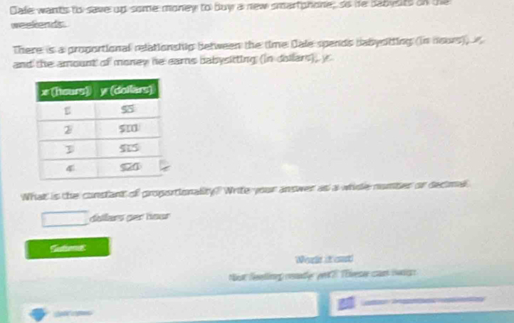 Cale wants to save up some money to buy a new smartphone; so he babysits on the 
weekends. 
There is a proportional relationship between the time Dale spends babysitting (in nours)) 
and the amount of money he earns babysitting (in dollars)), y
What is the constant of proportionality? Write your answer as 
dollars ger hour
Wearle it cost 
Not Neellineg cende pet 2 Téivesse can sadg 
a