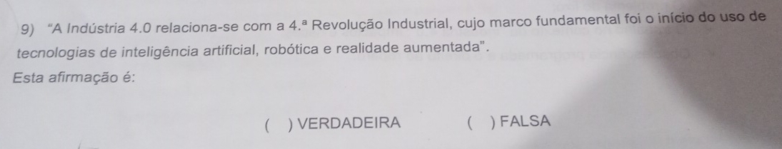 “A Indústria 4.0 relaciona-se com a 4.^a Revolução Industrial, cujo marco fundamental foi o início do uso de
tecnologias de inteligência artificial, robótica e realidade aumentada".
Esta afirmação é:
 ) VERDADEIRA  ) FALSA