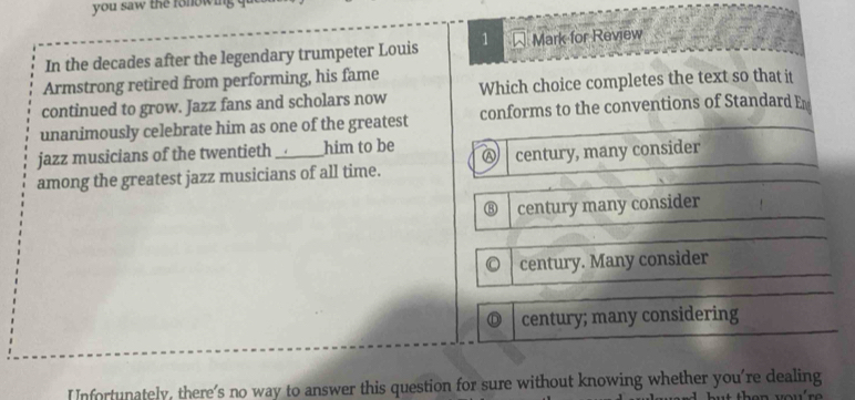 you saw the fonowing q
In the decades after the legendary trumpeter Louis 1 W Mark for Review
Armstrong retired from performing, his fame
continued to grow. Jazz fans and scholars now Which choice completes the text so that it
unanimously celebrate him as one of the greatest conforms to the conventions of Standard En
jazz musicians of the twentieth _him to be
among the greatest jazz musicians of all time. century, many consider
⑧ century many consider
century. Many consider
century; many considering
Infortunately, there's no way to answer this question for sure without knowing whether you're dealing