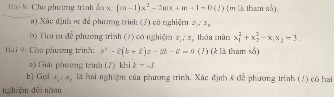 Cho phương trình ẩn x : (m-1)x^2-2mx+m+1=0 (1) (m là tham số). 
a) Xác định m để phương trình (1) có nghiệm x_1; x_2
b) Tìm m để phương trình (1) có nghiệm x_1; x_2 thỏa mãn x_1^(2+x_2^2-x_1)x_2=3. 
Bài 9: Cho phương trình: x^2-2(k+2)x-2k-6=0 (1) (k là tham số) 
a) Giải phương trình (/) khi k=-3
b) Gọi x_1; x_2 là hai nghiệm của phương trình. Xác định k để phương trình (/) có hai 
nghiệm đối nhau