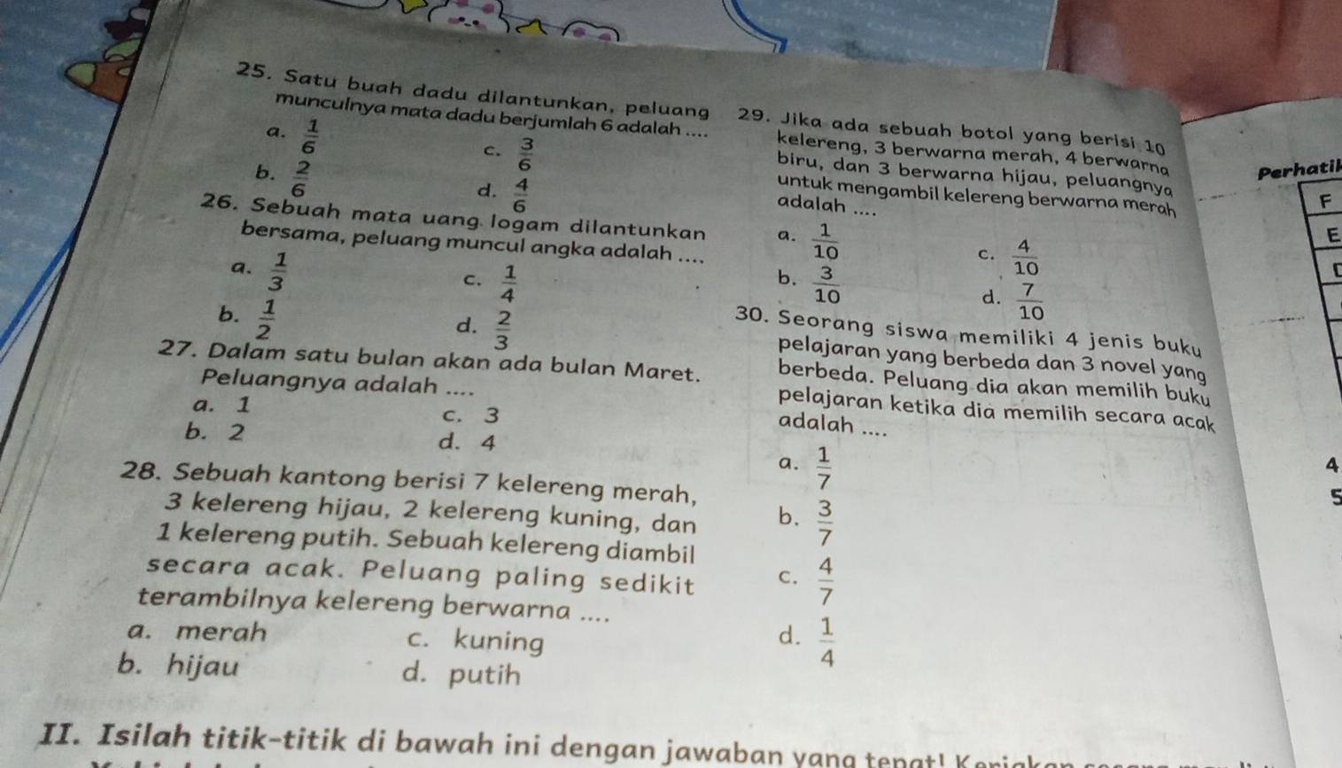 Satu buah dadu dilantunkan, peluang 29. Jika ada sebuah botol yang berisi 10
a.  1/6 
munculnya mata dadu berjumlah 6 adalah .... kelereng, 3 berwarna merah, 4 berwarna Perhatil
c.  3/6 
b.  2/6 
biru, dan 3 berwarna hijau, peluangnya F
d.  4/6 
untuk mengambil kelereng berwarna merah 
adalah ....
26. Sebuah mata uang logam dilantunkan a.  1/10 
E
bersama, peluang muncul angka adalah ....
a.  1/3 
c.  4/10 
b.
C.  1/4   3/10 
C
b.  1/2 
d.  7/10 
d.  2/3 
30. Seorang siswa memiliki 4 jenis buku
pelajaran yang berbeda dan 3 novel yang
27. Dalam satu bulan akan ada bulan Maret. berbeda. Peluang dia akan memilih buku
Peluangnya adalah ....
a. 1 c. 3
pelajaran ketika dia memilih secara acak
b. 2
adalah ....
d. 4
a.  1/7 
4
28. Sebuah kantong berisi 7 kelereng merah,
3 kelereng hijau, 2 kelereng kuning, dan b.  3/7 
5
1 kelereng putih. Sebuah kelereng diambil
secara acak. Peluang paling sedikit C.  4/7 
terambilnya kelereng berwarna ....
a. merah c. kuning
d.  1/4 
b. hijau d. putih
II. Isilah titik-titik di bawah ini dengan jawaban yang tenat ! Ke