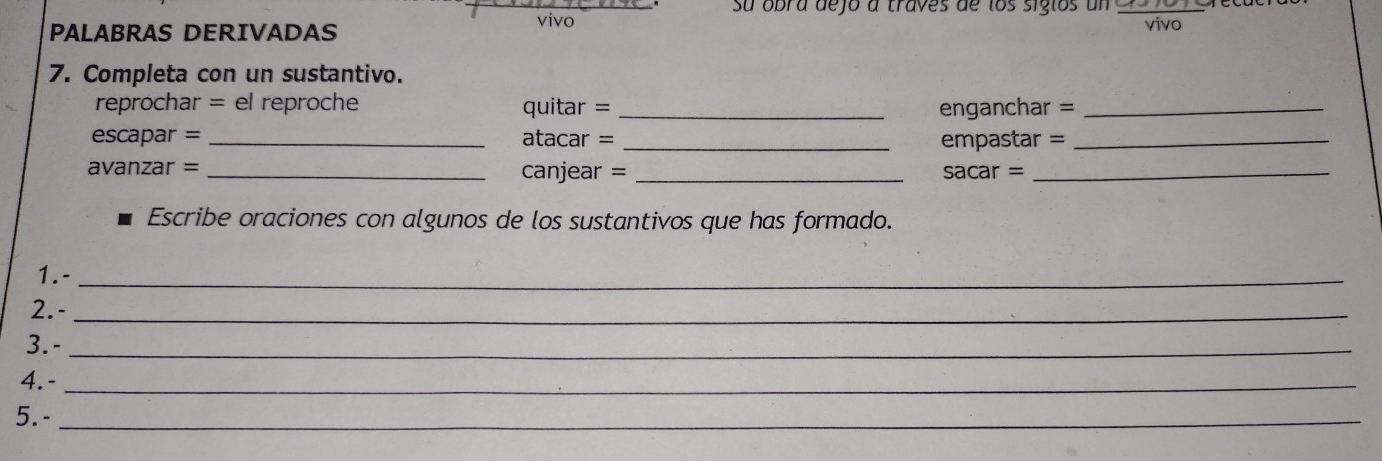 su obra dejo a traves de los sigios un 
PALABRAS DERIVADAS 
vivo vivo 
7. Completa con un sustantivo. 
reprochar = el reproche quitar = _enganchar =_ 
escapar = _atacar = _empastar =_ 
avanzar =_ 
canjear = _ sacar= :_ 
Escribe oraciones con algunos de los sustantivos que has formado. 
1.-_ 
2.-_ 
3. -_ 
4.-_ 
5.-_