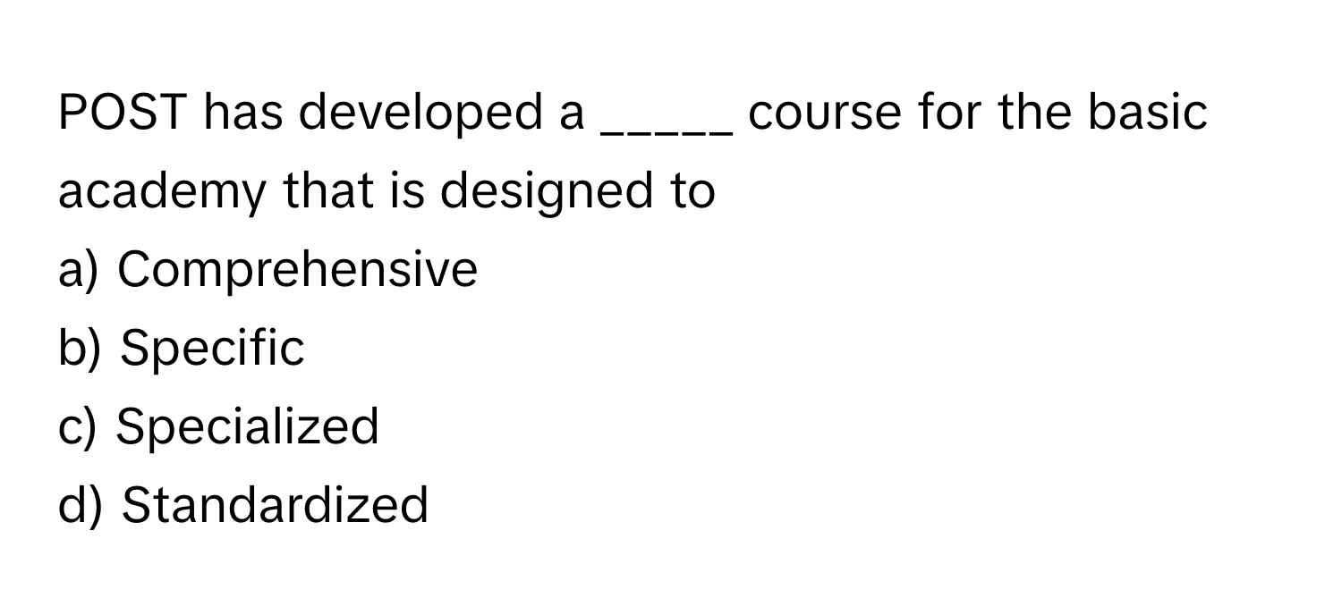 POST has developed a _____ course for the basic academy that is designed to 
a) Comprehensive
b) Specific
c) Specialized
d) Standardized