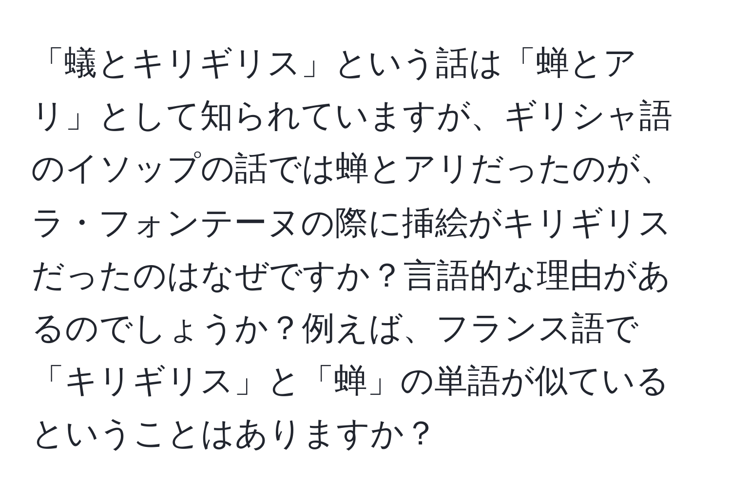 「蟻とキリギリス」という話は「蝉とアリ」として知られていますが、ギリシャ語のイソップの話では蝉とアリだったのが、ラ・フォンテーヌの際に挿絵がキリギリスだったのはなぜですか？言語的な理由があるのでしょうか？例えば、フランス語で「キリギリス」と「蝉」の単語が似ているということはありますか？