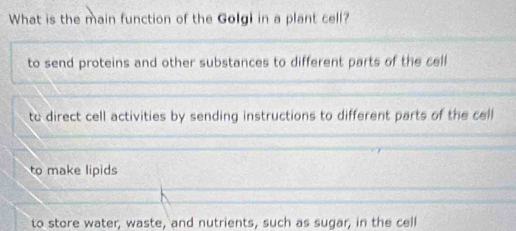 What is the main function of the Golgi in a plant cell?
to send proteins and other substances to different parts of the cell
to direct cell activities by sending instructions to different parts of the cell
to make lipids
to store water, waste, and nutrients, such as sugar, in the cell