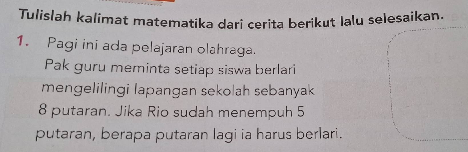 Tulislah kalimat matematika dari cerita berikut lalu selesaikan. 
1. Pagi ini ada pelajaran olahraga. 
Pak guru meminta setiap siswa berlari 
mengelilingi lapangan sekolah sebanyak
8 putaran. Jika Rio sudah menempuh 5
putaran, berapa putaran lagi ia harus berlari.