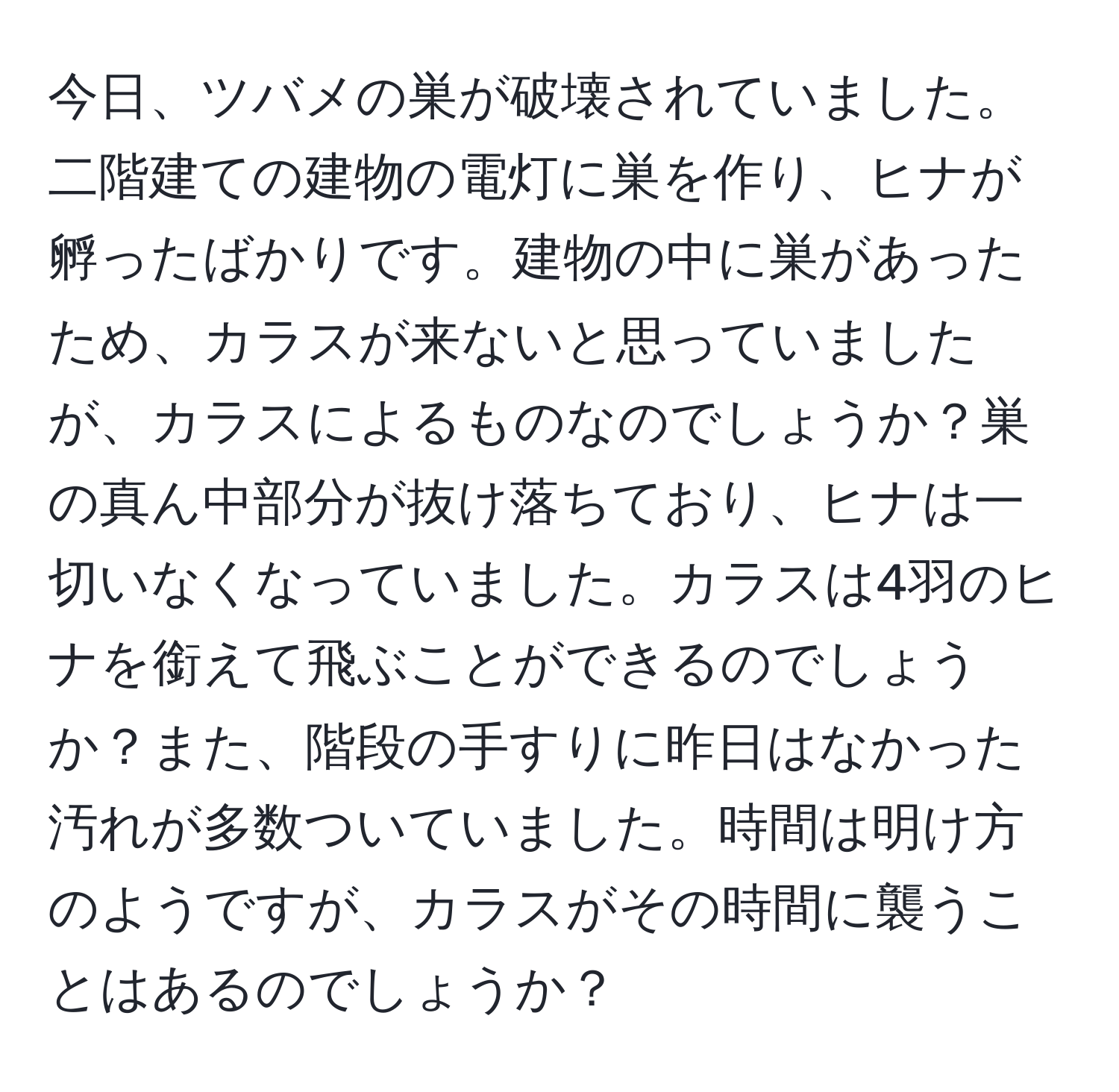 今日、ツバメの巣が破壊されていました。二階建ての建物の電灯に巣を作り、ヒナが孵ったばかりです。建物の中に巣があったため、カラスが来ないと思っていましたが、カラスによるものなのでしょうか？巣の真ん中部分が抜け落ちており、ヒナは一切いなくなっていました。カラスは4羽のヒナを銜えて飛ぶことができるのでしょうか？また、階段の手すりに昨日はなかった汚れが多数ついていました。時間は明け方のようですが、カラスがその時間に襲うことはあるのでしょうか？