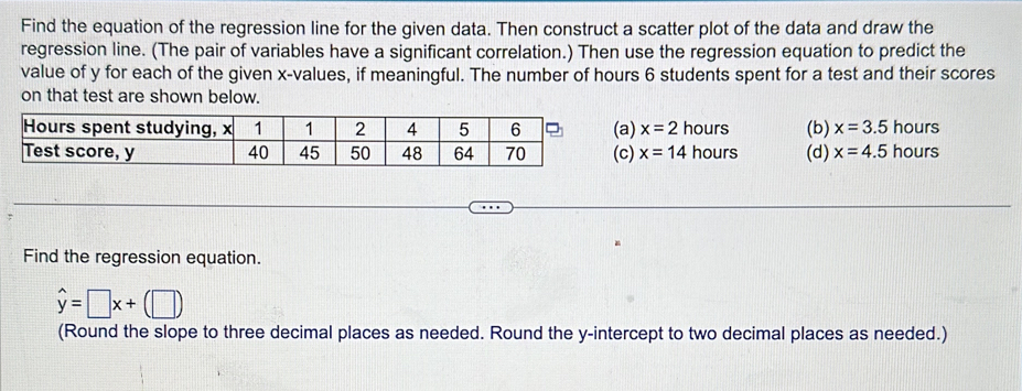 Find the equation of the regression line for the given data. Then construct a scatter plot of the data and draw the
regression line. (The pair of variables have a significant correlation.) Then use the regression equation to predict the
value of y for each of the given x -values, if meaningful. The number of hours 6 students spent for a test and their scores
on that test are shown below.
(a) x=2 hours (b) x=3.5hours
(c) x=14 hours (d) x=4.5hours
Find the regression equation.
hat y=□ x+(□ )
(Round the slope to three decimal places as needed. Round the y-intercept to two decimal places as needed.)