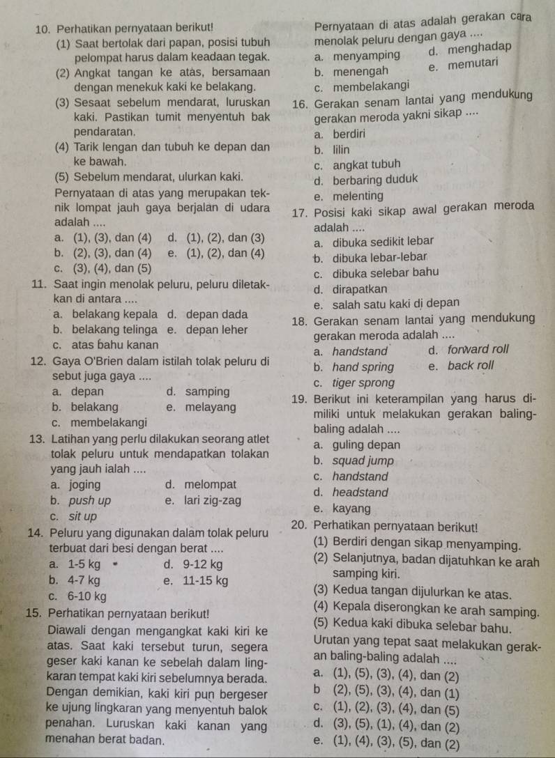 Perhatikan pernyataan berikut!
Pernyataan di atas adalah gerakan cara
(1) Saat bertolak dari papan, posisi tubuh menolak peluru dengan gaya ....
pelompat harus dalam keadaan tegak. a. menyamping d. menghadap
(2) Angkat tangan ke atas, bersamaan b. menengah e. memutari
dengan menekuk kaki ke belakang. c. membelakangi
(3) Sesaat sebelum mendarat, luruskan 16. Gerakan senam lantai yang mendukung
kaki. Pastikan tumit menyentuh bak gerakan meroda yakni sikap ....
pendaratan. a. berdiri
(4) Tarik lengan dan tubuh ke depan dan b. lilin
ke bawah.
(5) Sebelum mendarat, ulurkan kaki. c. angkat tubuh
Pernyataan di atas yang merupakan tek- d. berbaring duduk
e. melenting
nik lompat jauh gaya berjalan di udara 17. Posisi kaki sikap awal gerakan meroda
adalah .... adalah ....
a. (1), (3), dan (4) d. (1), (2), dan (3)
b. (2), (3), dan (4) e. (1), (2), dan (4) a. dibuka sedikit lebar
c. (3), (4), dan (5) b. dibuka lebar-lebar
c. dibuka selebar bahu
11. Saat ingin menolak peluru, peluru diletak- d. dirapatkan
kan di antara ....
e. salah satu kaki di depan
a. belakang kepala d. depan dada
b. belakang telinga e. depan leher 18. Gerakan senam lantai yang mendukung
c. atas bahu kanan gerakan meroda adalah ....
a. handstand d. forward roll
12. Gaya O'Brien dalam istilah tolak peluru di b. hand spring e. back roll
sebut juga gaya .... c. tiger sprong
a. depan d. samping 19. Berikut ini keterampilan yang harus di-
b. belakang e. melayang miliki untuk melakukan gerakan baling-
c. membelakangi
baling adalah ....
13. Latihan yang perlu dilakukan seorang atlet a. guling depan
tolak peluru untuk mendapatkan tolakan b. squad jump
yang jauh ialah ....
c. handstand
a. joging d. melompat
d. headstand
b. push up e. lari zig-zag e. kayang
c. sit up
14. Peluru yang digunakan dalam tolak peluru 20. Perhatikan pernyataan berikut!
(1) Berdiri dengan sikap menyamping.
terbuat dari besi dengan berat .... (2) Selanjutnya, badan dijatuhkan ke arah
a. 1-5 kg d. 9-12 kg samping kiri.
b. 4-7 kg e. 11-15 kg (3) Kedua tangan dijulurkan ke atas.
c. 6-10 kg (4) Kepala diserongkan ke arah samping.
15. Perhatikan pernyataan berikut! (5) Kedua kaki dibuka selebar bahu.
Diawali dengan mengangkat kaki kiri ke Urutan yang tepat saat melakukan gerak-
atas. Saat kaki tersebut turun, segera
geser kaki kanan ke sebelah dalam ling- an baling-baling adalah ....
karan tempat kaki kiri sebelumnya berada. a. (1), (5), (3), (4), dan (2)
Dengan demikian, kaki kiri pun bergeser b (2), (5), (3), (4), dan (1)
ke ujung lingkaran yang menyentuh balok c. (1), (2), (3), (4), dan (5)
penahan. Luruskan kaki kanan yang d. (3), (5), (1), (4), dan (2)
menahan berat badan.
e. (1), (4), (3), (5), dan (2)