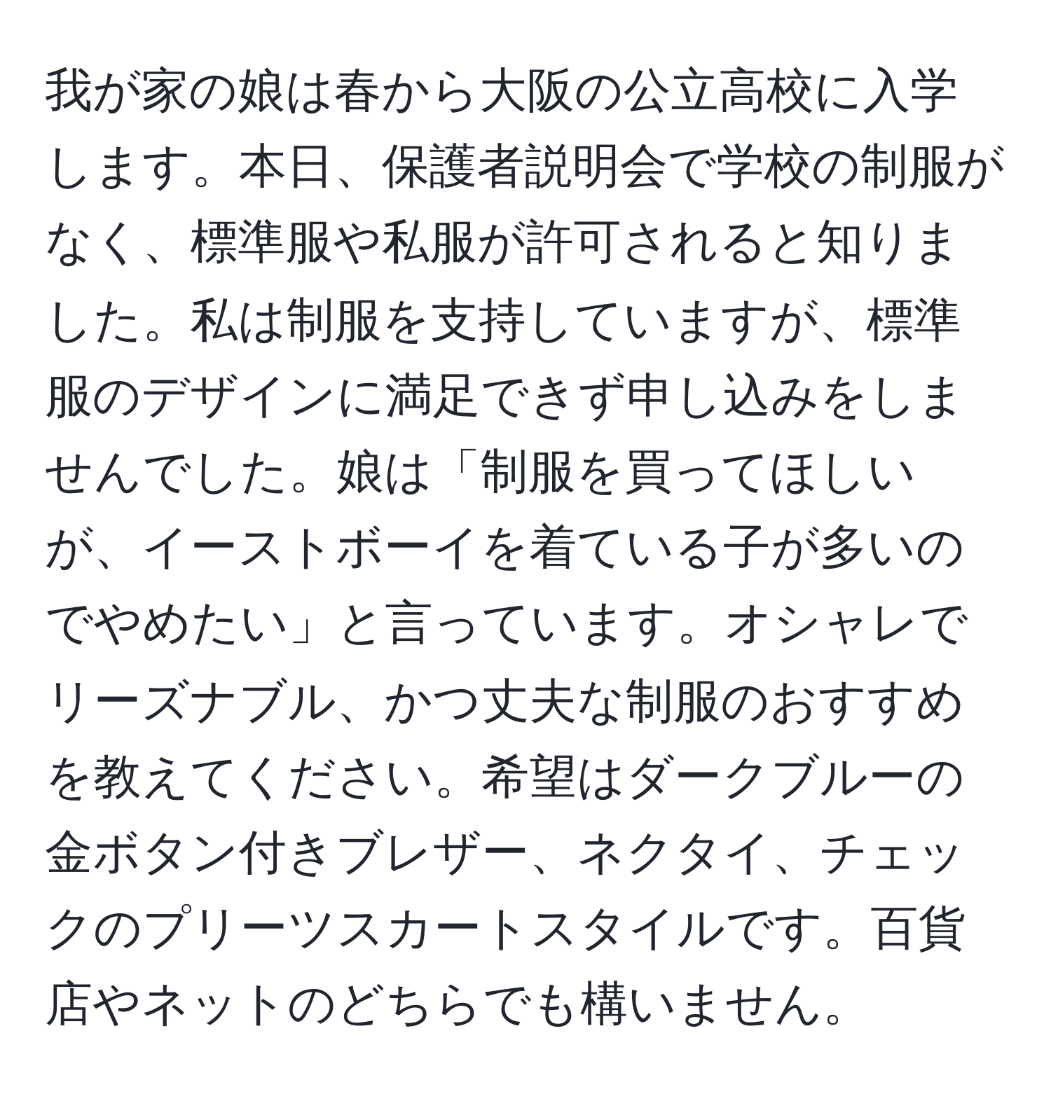 我が家の娘は春から大阪の公立高校に入学します。本日、保護者説明会で学校の制服がなく、標準服や私服が許可されると知りました。私は制服を支持していますが、標準服のデザインに満足できず申し込みをしませんでした。娘は「制服を買ってほしいが、イーストボーイを着ている子が多いのでやめたい」と言っています。オシャレでリーズナブル、かつ丈夫な制服のおすすめを教えてください。希望はダークブルーの金ボタン付きブレザー、ネクタイ、チェックのプリーツスカートスタイルです。百貨店やネットのどちらでも構いません。