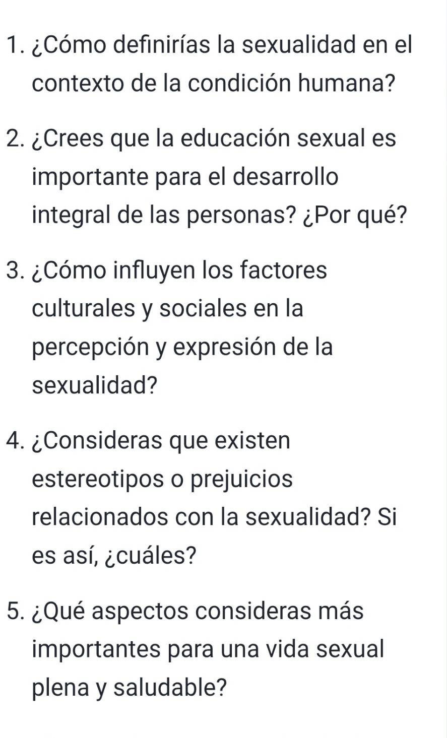 ¿Cómo definirías la sexualidad en el 
contexto de la condición humana? 
2. ¿Crees que la educación sexual es 
importante para el desarrollo 
integral de las personas? ¿Por qué? 
3. ¿Cómo influyen los factores 
culturales y sociales en la 
percepción y expresión de la 
sexualidad? 
4. ¿Consideras que existen 
estereotipos o prejuicios 
relacionados con la sexualidad? Si 
es así, ¿cuáles? 
5. ¿Qué aspectos consideras más 
importantes para una vida sexual 
plena y saludable?