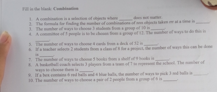 Fill in the blank: Combination 
1. A combination is a selection of objects where _does not matter. 
2. The formula for finding the number of combinations of nnn objects taken rrr at a time is _. 
3. The number of ways to choose 3 students from a group of 10 is _. 
4. A committee of 5 people is to be chosen from a group of 12. The number of ways to do this is 
_ . 
5. The number of ways to choose 4 cards from a deck of 52 is _, 
6. If a teacher selects 2 students from a class of 8 for a project, the number of ways this can be done 
is 
_ 
7. The number of ways to choose 5 books from a shelf of 9 books is _. 
8. A basketball coach selects 3 players from a team of 7 to represent the school. The number of 
ways to choose them is_ . 
9. If a box contains 6 red balls and 4 blue balls, the number of ways to pick 3 red balls is_ . 
10. The number of ways to choose a pair of 2 people from a group of 6 is _.