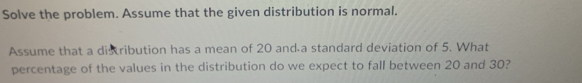 Solve the problem. Assume that the given distribution is normal. 
Assume that a disribution has a mean of 20 and a standard deviation of 5. What 
percentage of the values in the distribution do we expect to fall between 20 and 30?