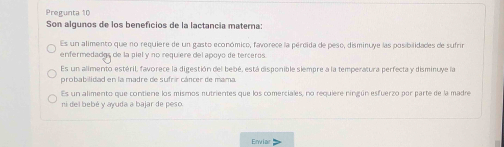 Pregunta 10
Son algunos de los beneficios de la lactancia materna:
Es un alimento que no requiere de un gasto económico, favorece la pérdida de peso, disminuye las posibilidades de sufrir
enfermedados de la piel y no requiere del apoyo de terceros.
Es un alimento estéril, favorece la digestión del bebé, está disponible siempre a la temperatura perfecta y disminuye la
probabilidad en la madre de sufrir cáncer de mama.
Es un alimento que contiene los mismos nutrientes que los comerciales, no requiere ningún esfuerzo por parte de la madre
ni del bebé y ayuda a bajar de peso.
Enviar