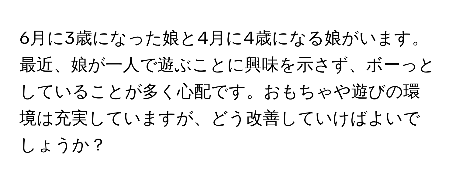 6月に3歳になった娘と4月に4歳になる娘がいます。最近、娘が一人で遊ぶことに興味を示さず、ボーっとしていることが多く心配です。おもちゃや遊びの環境は充実していますが、どう改善していけばよいでしょうか？