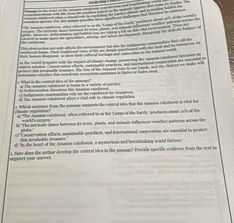 Passagedin the heart of the Amamm raindorest, a mystrrions and breathtaking world b
ocomstom teame with life, from the sunilest insects to the marestic jaguars that toun its deptihs. The
Anmmn euisfurest plays a concial role in regulating the Earth's clmate and providing habitat for
condem species. Net, this unique paradise faces significant challenges that threaten its existence.
The Atmunt rainfurest, often referred to as the 'Langs of the Earth," produces about 20% of the world's
eareen. The intricate dance between its trees, plants, and animals influences weather patterus across the
clibe. However, defurestation and habital lass are taking a tall on this vital enviromment. Trees are
cicared to make space for agrioulure, mining, and urban development, disrupting the delicate balance of
the caimfiorest.
This destruction not only affects the enviromment but also the indigenous communities that call the
cuinforest home. Their traditional ways of life are deeply intertwined with the land and its resources. As
their homes disappear, so does their cultural heritage and connection to the natural world
As the world grapples with the impact of climate change, preserving the Amazon rainforest becomes an
urcent mission. Conservation efforts, sustainable practices, and international cooperation are essential to
protect this invalmble treasure. The fate of the Amazon rests in our hands, and the choices we make will
determine whether this wondrous ecosystem continues to thrive or fades away.
2. What is the central idea of the passage?
a! The Amazon rainforest is home to a variety of species.
b) Deforestation threatens the Amazon rainforest.
c) Indigenous communities rely on the rainforest for resources.
d) The Amazon rainforest plays a vital role in climate regulation.
2. Which sentence from the passage supports the central idea that the Amazon rainforest is vital for
climate regulation?
a) 'The Amazon rainforest, often referred to as the 'Lungs of the Earth,' produces about 20% of the
world's axygen.'
b) 'The intricate dance between its trees, plants, and animals influences weather patterns across the
globe."
c) "Conservation efforts, sustainable practices, and international cooperation are essential to protect
this invaluable treasure."
d) "In the heart of the Amazon rainforest, a mysterious and breathtaking world thrives."
3. How does the author develop the central idea in the passage? Provide specific evidence from the text to
support your answer.