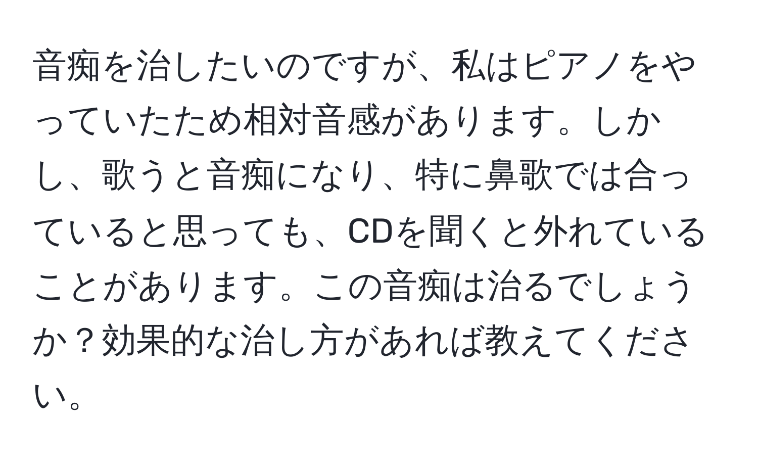 音痴を治したいのですが、私はピアノをやっていたため相対音感があります。しかし、歌うと音痴になり、特に鼻歌では合っていると思っても、CDを聞くと外れていることがあります。この音痴は治るでしょうか？効果的な治し方があれば教えてください。