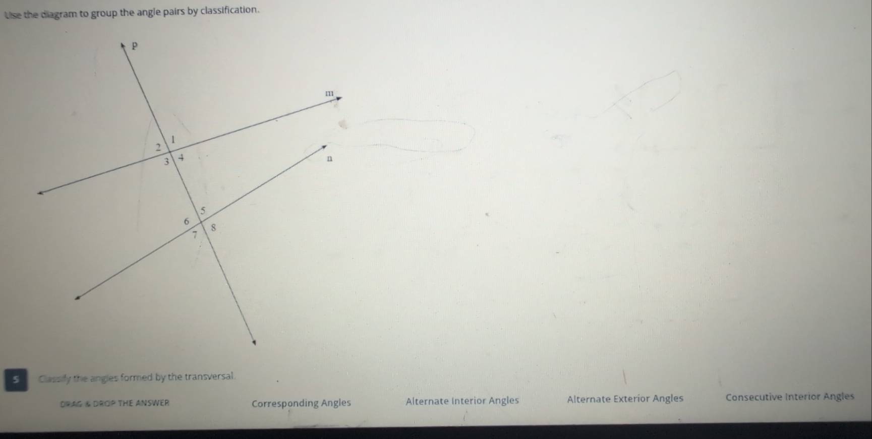 Use the diagram to group the angle pairs by classification.
Classily the angles formed by the transversal.
DRAG & DROP THE ANSWER Corresponding Angles Alternate Interior Angles Alternate Exterior Angles Consecutive Interior Angles