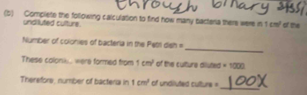 Complete the following calculation to find how many bacteria there were in 1cm^2 of the 
undiluted culture. 
_ 
Number of colonies of bacteria in the Petri dish = 
These coloniss were formed from 1cm^3 of the culture diluted * 1000
_ 
Therefore, number of bacteria in 1cm^3 of undiluted culture =