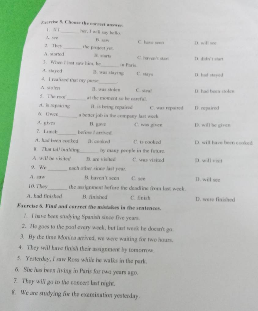 Choose the correct answer.
1. If I_ her, I will say hello.
B. saw
A. see C. have seen D. will see
2. They_ the project yet.
A. started B. starts C. haven't start D. didn’t start
3. When I last saw him, he_ in Paris.
A. stayed B. was staying C. stays D. had stayed
4. I realized that my purse_ .
A. stolen B. was stolen C. steal D. had been stolen
5. The roof_ at the moment so be careful.
A. is repairing B. is being repaired C. was repaired D. repaired
6. Gwen_ a better job in the company last week
A. gives B. gave C. was given D. will be given
7. Lunch_ before I arrived.
A. had been cooked B. cooked C. is cooked D. will have been cooked
8. That tall building_ by many people in the future.
A. will be visited B. are visited C. was visited D. will visit
9. Wc_ each other since last year.
A. saw B. haven't seen C. see D. will see
10. They_ the assignment before the deadline from last week.
A. had finished B. finished C. finish D. were finished
Exercise 6. Find and correct the mistakes in the sentences.
1. I have been studying Spanish since five years.
2. He goes to the pool every week, but last week he doesn't go.
3. By the time Monica arrived, we were waiting for two hours.
4. They will have finish their assignment by tomorrow.
5. Yesterday, I saw Ross while he walks in the park.
6. She has been living in Paris for two years ago.
7. They will go to the concert last night.
8. We are studying for the examination yesterday.