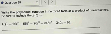 < > 
Write the polynomial function in factored form as a product of linear factors. 
Be sure to include the k(t)=
k(t)=20t^5+66t^4-20t^3-248t^2-240t-64