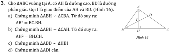 Cho △ ABC vuông tại A, có AH là đường cao, BD là đường 
phân giác. Gọi I là giao điểm của AH và BD. (Hình 16). 
a) Chứng minh △ ABHsim △ CBA. Từ đó suy ra:
AB^2=BC.BH. 
b) Chứng minh △ ABHsim △ CAH. Từ đó suy ra:
AH^2=BH.CH. 
Hình 16 
c) Chứng minh △ ABDsim △ HBI
d) Chứng minh △ ADIcan.