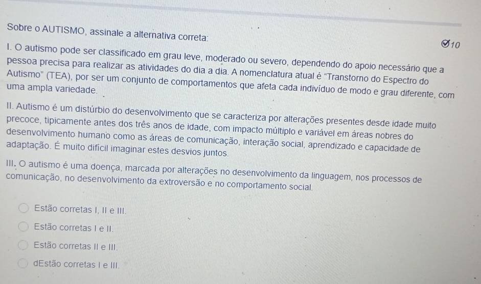 Sobre o AUTISMO, assinale a alternativa correta:
10
I. O autismo pode ser classificado em grau leve, moderado ou severo, dependendo do apoio necessário que a
pessoa precisa para realizar as atividades do dia a dia. A nomenclatura atual é 'Transtorno do Espectro do
Autismo' (TEA), por ser um conjunto de comportamentos que afeta cada indivíduo de modo e grau diferente, com
uma ampla variedade.
II. Autismo é um distúrbio do desenvolvimento que se caracteriza por alterações presentes desde idade muito
precoce, tipicamente antes dos três anos de idade, com impacto múltiplo e variável em áreas nobres do
desenvolvimento humano como as áreas de comunicação, interação social, aprendizado e capacidade de
adaptação. É muito difícil imaginar estes desvios juntos.
III. O autismo é uma doença, marcada por alterações no desenvolvimento da linguagem, nos processos de
comunicação, no desenvolvimento da extroversão e no comportamento social.
Estão corretas I, II e III.
Estão corretas I e II.
Estão corretas II e III.
dEstão corretas I e III.