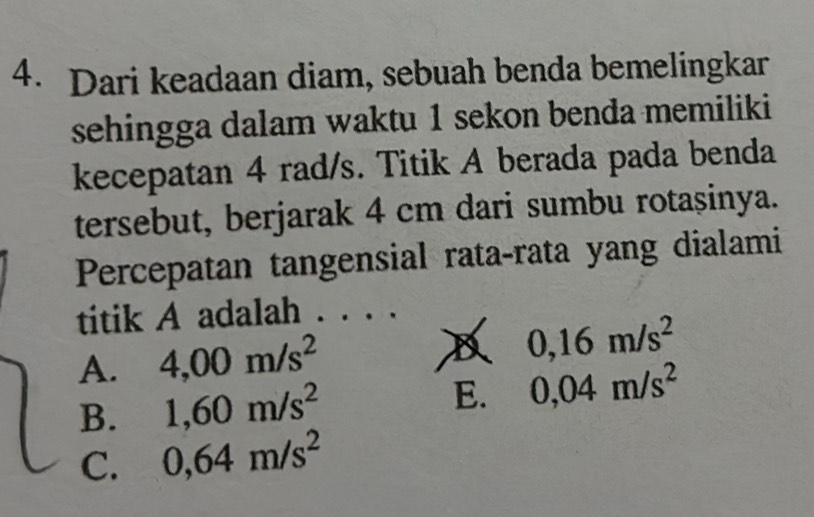 Dari keadaan diam, sebuah benda bemelingkar
sehingga dalam waktu 1 sekon benda memiliki
kecepatan 4 rad/s. Titik A berada pada benda
tersebut, berjarak 4 cm dari sumbu rotașinya.
Percepatan tangensial rata-rata yang dialami
titik A adalah . . . .
A. 4,00m/s^2
D 0,16m/s^2
B. 1,60m/s^2
E. 0,04m/s^2
C. 0,64m/s^2