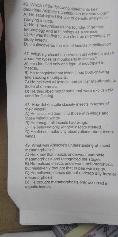 Which of the following statements best
describes Aristotle's contribution to entomology?
A) He established the use of genetic analysis in
studying insects.
B) He is recognized as the founder of general
entomology and entomology as a science.
C) He was the first to use electron microscopy to
study insects.
D) He discovered the role of insects in pollination.
47. What significant observation did Aristotle make
about the types of mouthparts in insects?
A) He identified only one type of mouthpart in
insects.
B) He recognized that insects had both chewing
and sucking mouthparts.
C) He believed all insects had similar mouthparts to
those of mammals.
D) He described mouthparts that were exclusively
used for filtering.
48. How did Aristotle classify insects in terms of
their wings?
A) He classified them into those with wings and
those without wings.
B) He thought all insects had wings.
C) He believed only winged insects existed.
D) He did not make any observations about insect
wings.
49. What was Aristotle's understanding of insect
metamorphosis?
A) He knew that insects underwent complete
metamorphosis and recognized the stages.
B) He realized insects underwent metamorphosis
but mistakenly thought that pupae were eggs.
C) He believed insects did not undergo any form of
metamorphosis.
D) He thought metamorphosis only occurred in
aquatic insects.