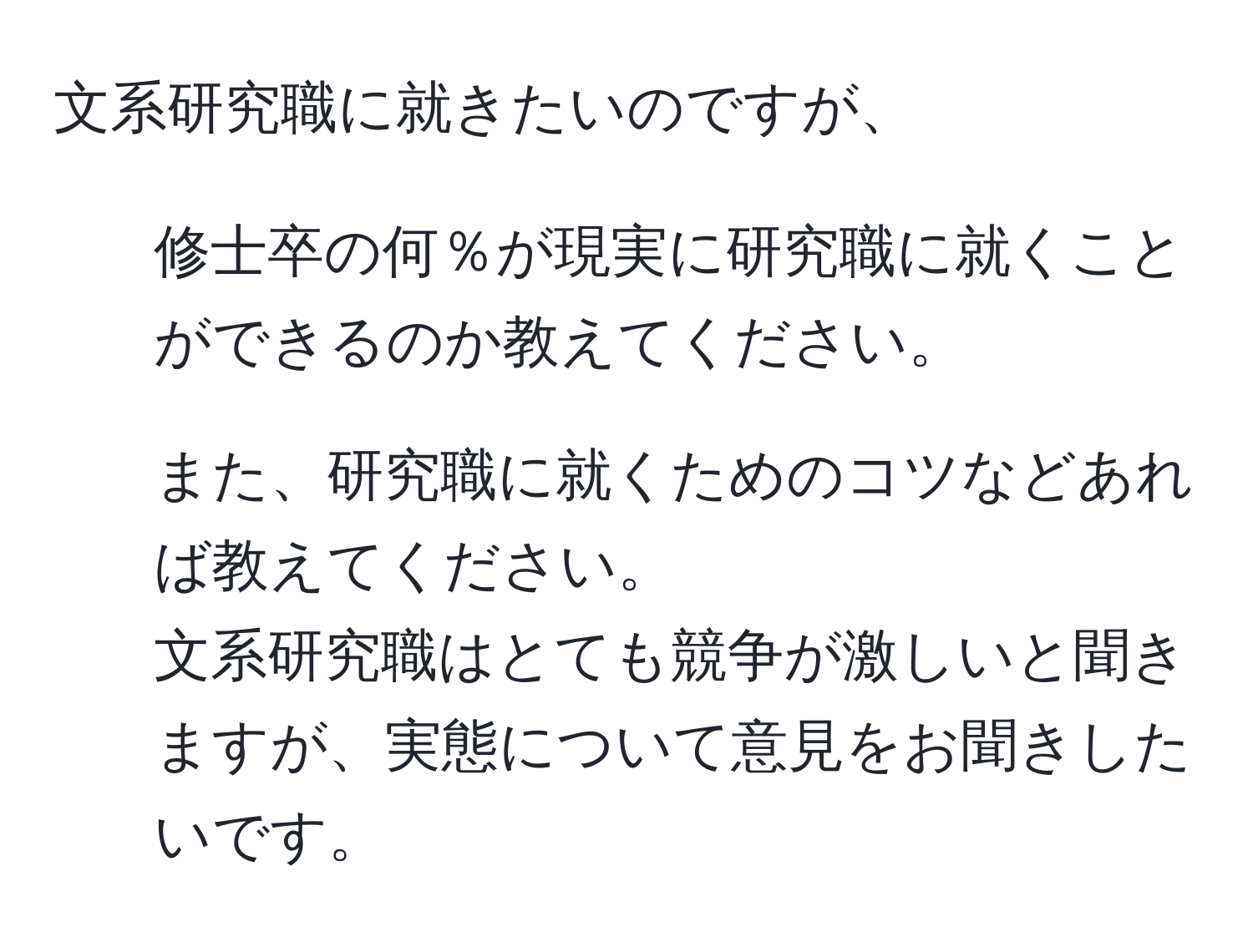 文系研究職に就きたいのですが、  
1. 修士卒の何％が現実に研究職に就くことができるのか教えてください。  
2. また、研究職に就くためのコツなどあれば教えてください。  
文系研究職はとても競争が激しいと聞きますが、実態について意見をお聞きしたいです。