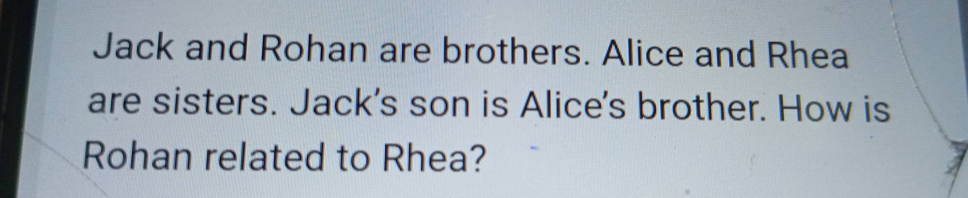 Jack and Rohan are brothers. Alice and Rhea 
are sisters. Jack's son is Alice's brother. How is 
Rohan related to Rhea?