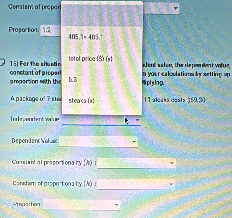 Constant of propor 
Proportion: 1.2
485.1=485.1
total price ($) (y) 
15) For the situatio dent value, the dependent value, 
constant of propor m your calculations by setting up 
proportion with the 6.3 Itiplying. 
A package of 7 stea steaks (x) 11 steaks costs $69.30. 
Independent value: 
_ 
Dependent Value: 
_ 
_ 
Constant of proportionality (k) : 
_ 
Constant of proportionality (k) : 
_ 
Proportion: