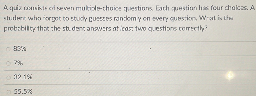 A quiz consists of seven multiple-choice questions. Each question has four choices. A
student who forgot to study guesses randomly on every question. What is the
probability that the student answers at least two questions correctly?
83%
7%
32.1%
55.5%