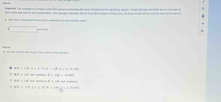 Pert A
THEATER The manager of a theater production group is evicualing the price of lickets for the upcoring sesson. Tickets lerl year cost $41, and an average of
550 tsckets was soid for each performance. The manager estimates that for each $3 increase in licket price, 25 fewer tickets will be sold for each performancie
a. How much should each ticurt cost to maorize the revenue from sales?
s
per ticket
Part B
b. Find the domain and range in the context of this situation,
A) D= 1|0≤ x≤ 11 , R= y|0≤ y≤ 13,5 B
B) D=(all real numbers]. R= y|y≥slant 10,000
D=[all real numbers). R=(all real numbers]
D] D=(x|0≤ x≤ 22), R=(y|0≤ y≤ 27,075)