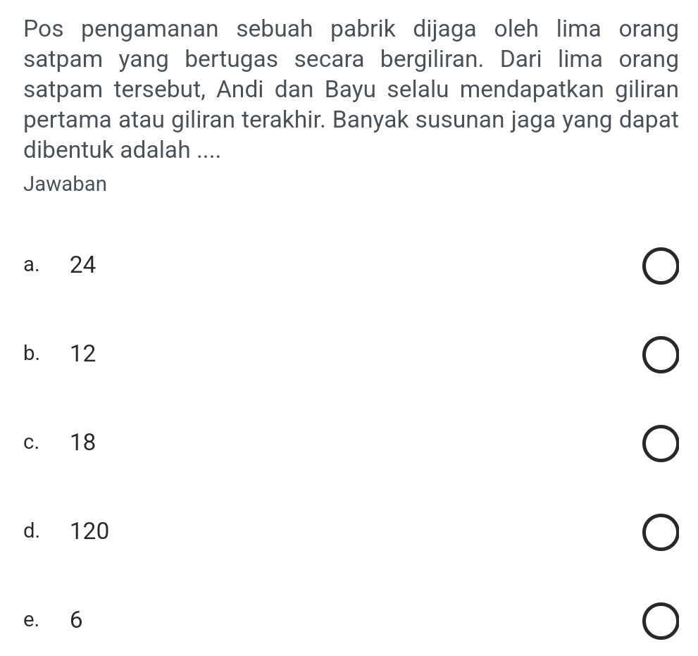 Pos pengamanan sebuah pabrik dijaga oleh lima orang
satpam yang bertugas secara bergiliran. Dari lima orang
satpam tersebut, Andi dan Bayu selalu mendapatkan giliran
pertama atau giliran terakhir. Banyak susunan jaga yang dapat
dibentuk adalah ....
Jawaban
a. 24
b. 12
c. 18
d. 120
e. 6