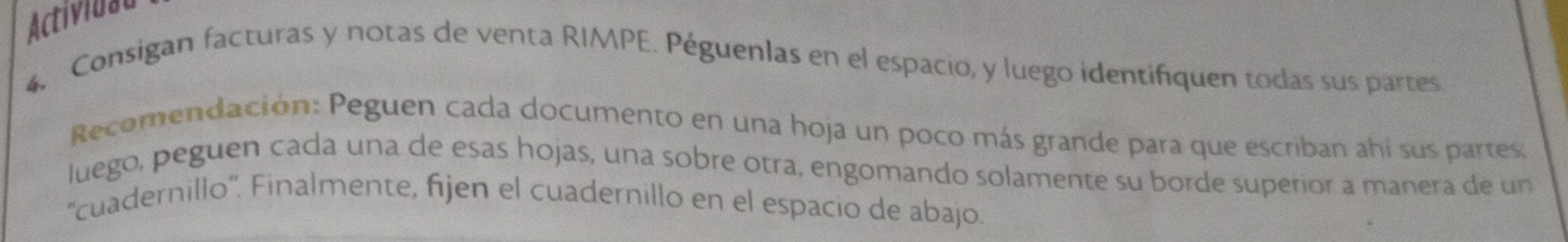 Actividal 
4, Consigan facturas y notas de venta RIMPE. Péguenlas en el espacio, y luego identifiquen todas sus partes 
Recomendación: Peguen cada documento en una hoja un poco más grande para que escriban ahí sus partes, 
luego, peguen cada una de esas hojas, una sobre otra, engomando solamente su borde superior a manera de un 
''cuadernillo''. Finalmente, fijen el cuadernillo en el espacio de abajo.