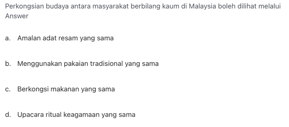 Perkongsian budaya antara masyarakat berbilang kaum di Malaysia boleh dilihat melalui
Answer
a. Amalan adat resam yang sama
b. Menggunakan pakaian tradisional yang sama
c. Berkongsi makanan yang sama
d. Upacara ritual keagamaan yang sama