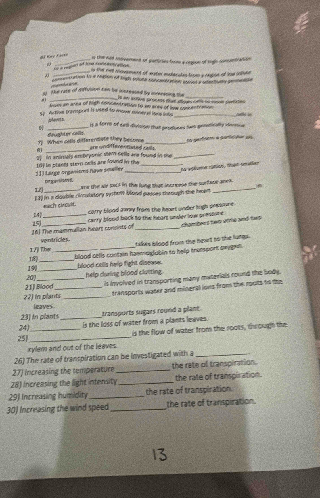 2 Kay Fanto
_is the not movemere of particles from a region of high concestiration
1
La à rugan et siu contér gion 
_ is the net movemere of water molecules from 's region of low salope
concentration to a region of high solute concentration scross'a dderively genesde
membrane
3) The rate of diffusion can be increased by increasing the_
_)s an active proces toue siqus cnía to move sarides
4)
from an area of high concentration to an ares of low concentration .
5) Active transport is used to move mineral ions into _pete in
plants.
6)_
is a form of cell divsion that produces two gietically identol 
daughter cells.
7) When cells differentiate they become_
to perform a perticdar os
8)_
are undifferentiated cells.
9) In animals embryonic stern cells are found in the_
10) in plants stern cells are found in the_
11) Large organisms have smaller_
to volume ratíos, tran smuller
organisms.
12) are the air sacs in the lung that increase the surface area.
13) in a double circulatory system blood passes through the heart
each circuit.
14) carry blood away from the heart under high pressure.
15_ _carry blood back to the heart under low pressure.
chambers two atria and two
16) The mammalian heart consists of_
ventricles.
17) The takes blood from the heart to the lungs.
18)_ _blood cells contain haemoglobin to help transport oxygen.
19_
blood cells help fight disease.
20) help during blood clotting.
21) Blood_ is involved in transporting many materials round the body.
22) In plants_
transports water and mineral ions from the roots to the
leaves.
23] In plants _transports sugars round a plant.
24)_
is the loss of water from a plants leaves.
is the flow of water from the roots, through the
25_
xylem and out of the leaves.
26) The rate of transpiration can be investigated with a_
27) Increasing the temperature _the rate of transpiration.
28) Increasing the light intensity _the rate of transpiration.
29) Increasing humidity _the rate of transpiration.
30) Increasing the wind speed_ the rate of transpiration.