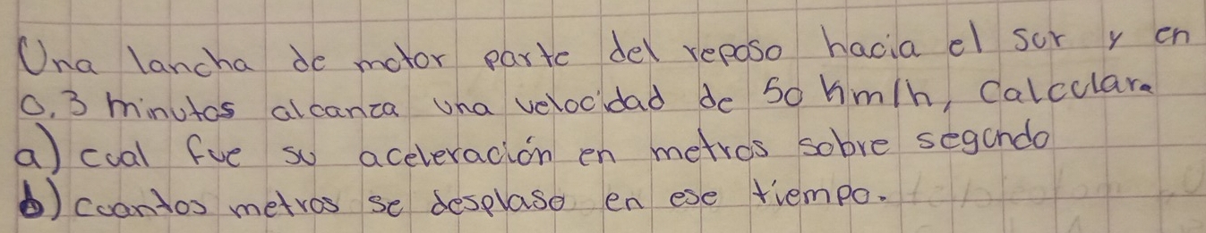 Una lancha de motor parte del reposo hacia el sor y en
0. 3 minutos alcanza una velocidad de So hm/h Calculare 
a) cual fve so aceleracion en metros sobve segando 
⑥) coontos metros se desplaso en ese trempo.