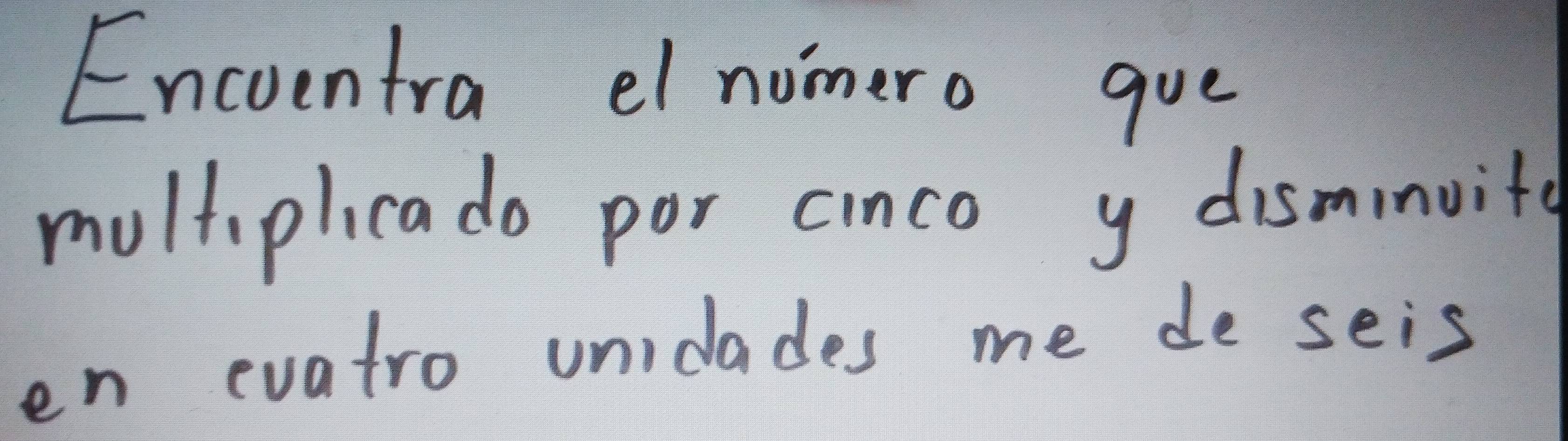 Encoentra el nomero gue 
moltiplicado por cinco y disminuite 
en evatro unidades me de seis